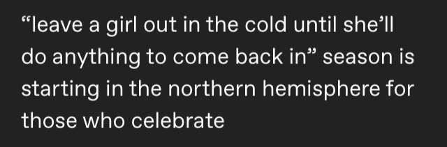 screenshot of a tumblr post that says "“leave a girl out in the cold until she’ll do anything to come back in” season is starting in the northern hemisphere for those who celebrate" & for discretional reasons i didnt include the name but its by a user called muzzlehours. if you really must know