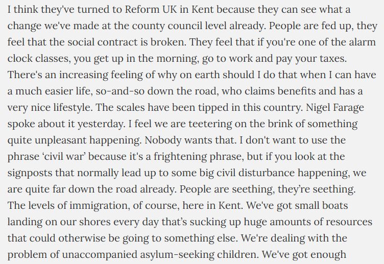 Why do you think voters have turned to Reform UK in Kent?
I think they've turned to Reform UK in Kent because they can see what a change we've made at the county council level already. People are fed up, they feel that the social contract is broken. They feel that if you're one of the alarm clock classes, you get up in the morning, go to work and pay your taxes. There's an increasing feeling of why on earth should I do that when I can have a much easier life, so-and-so down the road, who claims benefits and has a very nice lifestyle. The scales have been tipped in this country. Nigel Farage spoke about it yesterday. I feel we are teetering on the brink of something quite unpleasant happening. Nobody wants that. I don't want to use the phrase ‘civil war’ because it's a frightening phrase, but if you look at the signposts that normally lead up to some big civil disturbance happening, we are quite far down the road already. People are seething, they’re seething.
The levels of immigration, of course, here in Kent. We've got small boats landing on our shores every day that’s sucking up huge amounts of resources that could otherwise be going to something else. We're dealing with the problem of unaccompanied asylum-seeking children. We've got enough problems of our own to deal with, we cannot keep looking after the rest of the world. I think people aren't daft. They know what's happening. They feel it, even if they can't always articulate it. 