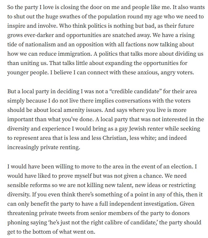 So the party I love is closing the door on me and people like me. It also wants to shut out the huge swathes of the population round my age who we need to inspire and involve. Who think politics is nothing but bad, as their future grows ever-darker and opportunities are snatched away. We have a rising tide of nationalism and an opposition with all factions now talking about how we can reduce immigration. A politics that talks more about dividing us than uniting us. That talks little about expanding the opportunities for younger people. I believe I can connect with these anxious, angry voters. But a local party in deciding I was not a “credible candidate” for their area simply because I do not live there implies conversations with the voters should be about local amenity issues. And says where you live is more important than what you’ve done. A local party that was not interested in the diversity and experience I would bring as a gay Jewish renter while seeking to represent area that is less and less Christian, less white; and indeed increasingly private renting. I would have been willing to move to the area in the event of an election. I would have liked to prove myself but was not given a chance. We need sensible reforms so we are not killing new talent, new ideas or restricting diversity. If you even think there’s something of a point in any of this, then it can only benefit the party to have a full independent investigation. Given threatening private tweets from senior members of the party to donors phoning saying ‘he’s just not the right calibre of candidate,’ the party should get to the bottom of what went on.