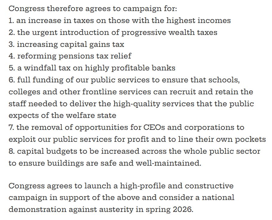 Congress therefore agrees to campaign for:
1. an increase in taxes on those with the highest incomes
2. the urgent introduction of progressive wealth taxes
3. increasing capital gains tax
4. reforming pensions tax relief
5. a windfall tax on highly profitable banks
6. full funding of our public services to ensure that schools, colleges and other frontline services can recruit and retain the staff needed to deliver the high-quality services that the public expects of the welfare state
7. the removal of opportunities for CEOs and corporations to exploit our public services for profit and to line their own pockets
8. capital budgets to be increased across the whole public sector to ensure buildings are safe and well-maintained.

Congress agrees to launch a high-profile and constructive campaign in support of the above and consider a national demonstration against austerity in spring 2026.

Mover: Unite
Seconder: NASUWT
Supporters: Public and Commercial Services Union, National Union of Rail, Maritime and Transport Workers, Accord, National Education Union, Communication Workers Union,
Fire Brigades Union
