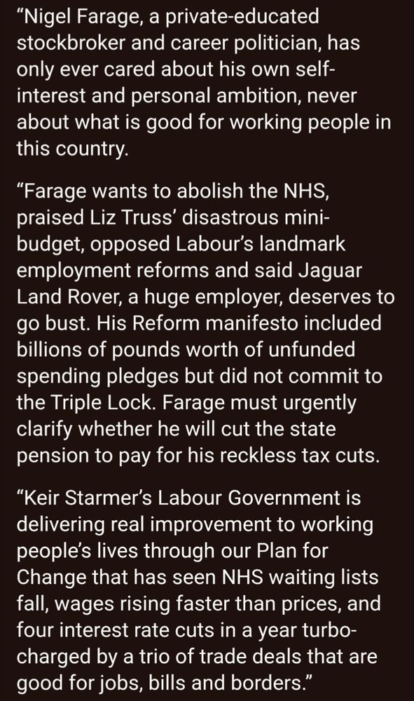 Ellie Reeves, Chair of the Labour Party, commenting ahead of Nigel Farage’s speech tomorrow, said:

“Nigel Farage, a private-educated stockbroker and career politician, has only ever cared about his own self-interest and personal ambition, never about what is good for working people in this country.

“Farage wants to abolish the NHS, praised Liz Truss’ disastrous mini-budget, opposed Labour’s landmark employment reforms and said Jaguar Land Rover, a huge employer, deserves to go bust. His Reform manifesto included billions of pounds worth of unfunded spending pledges but did not commit to the Triple Lock. Farage must urgently clarify whether he will cut the state pension to pay for his reckless tax cuts. 

“Keir Starmer’s Labour Government is delivering real improvement to working people’s lives through our Plan for Change that has seen NHS waiting lists fall, wages rising faster than prices, and four interest rate cuts in a year turbo-charged by a trio of trade deals that are good for jobs, bills and borders.”