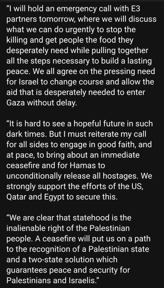 
“The suffering and starvation unfolding in Gaza is unspeakable and indefensible. While the situation has been grave for some time, it has reached new depths and continues to worsen. We are witnessing a humanitarian catastrophe.

 

“I will hold an emergency call with E3 partners tomorrow, where we will discuss what we can do urgently to stop the killing and get people the food they desperately need while pulling together all the steps necessary to build a lasting peace. We all agree on the pressing need for Israel to change course and allow the aid that is desperately needed to enter Gaza without delay.

 

“It is hard to see a hopeful future in such dark times. But I must reiterate my call for all sides to engage in good faith, and at pace, to bring about an immediate ceasefire and for Hamas to unconditionally release all hostages. We strongly support the efforts of the US, Qatar and Egypt to secure this.

 

“We are clear that statehood is the inalienable right of the Palestinian people. A ceasefire will put us on a path to the recognition of a Palestinian state and a two-state solution which guarantees peace and security for Palestinians and Israelis