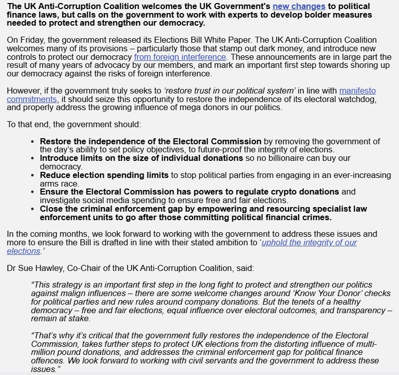 The UK Anti-Corruption Coalition welcomes the UK Government's new changes to political finance laws, but calls on the government to work with experts to develop bolder measures needed to protect and strengthen our democracy.

 

On Friday, the government released its Elections Bill White Paper. The UK Anti-Corruption Coalition welcomes many of its provisions – particularly those that stamp out dark money, and introduce new controls to protect our democracy from foreign interference. These announcements are in large part the result of many years of advocacy by our members, and mark an important first step towards shoring up our democracy against the risks of foreign interference.

 

However, if the government truly seeks to ‘restore trust in our political system’ in line with manifesto commitments, it should seize this opportunity to restore the independence of its electoral watchdog, and properly address the growing influence of mega donors in our politics.

 

To that end, the government should:

 

Restore the independence of the Electoral Commission by removing the government of the day’s ability to set policy objectives, to future-proof the integrity of elections.
Introduce limits on the size of individual donations so no billionaire can buy our democracy.
Reduce election spending limits to stop political parties from engaging in an ever-increasing arms race.
Ensure the Electoral Commission has powers to regulate crypto donations and investigate social media spending to ensure free and fair elections.
Close the criminal enforcement gap by empowering and resourcing specialist law enforcement units to go after those committing political financial crimes.
 

In the coming months, we look forward to working with the government to address these issues and more to ensure the Bill is drafted in line with their stated ambition to ‘uphold the integrity of our elections.’

 

Dr Sue Hawley, Co-Chair of the UK Anti-Corruption Coalition, said:


“This strategy is an import…