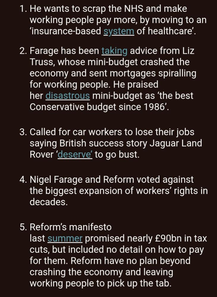 10 times Nigel Farage failed working people

 

He wants to scrap the NHS and make working people pay more, by moving to an ‘insurance-based system of healthcare’.    
Farage has been taking advice from Liz Truss, whose mini-budget crashed the economy and sent mortgages spiralling for working people. He praised her disastrous mini-budget as ‘the best Conservative budget since 1986’. 
 

Called for car workers to lose their jobs saying British success story Jaguar Land Rover ‘deserve’ to go bust. 
 

Nigel Farage and Reform voted against the biggest expansion of workers’ rights in decades.
 

Reform’s manifesto last summer promised nearly £90bn in tax cuts, but included no detail on how to pay for them. Reform have no plan beyond crashing the economy and leaving working people to pick up the tab. 
 