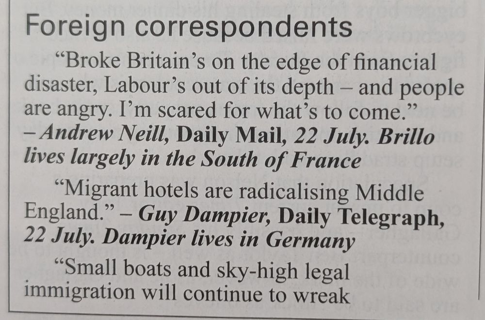 Foreign correspondents

> “Broke Britain’s on the edge of financial disaster, Labour’s out of its depth — and people are angry. I’m scared for what’s to come.”
— Andrew Neill, Daily Mail, 22 July. Brillo lives largely in the South of France



> “Migrant hotels are radicalising Middle England.”
— Guy Dampier, Daily Telegraph, 22 July. Dampier lives in Germany



> “Small boats and sky-high legal immigration will continue to wreak demographic havoc. This change is permanent. Millions of immigrants from clashing traditions will bring only more of their friends and families. None of these people are going home.”
— Lionel Shriver, Times, 24 July. As Shriver explained in her column, she recently moved to Portugal, having previously migrated to the UK from America



> “Epping proves the police are the paramilitary wing of the left.”
— Richard Littlejohn, Daily Mail, 25 July. Littlejohn lives in Florida for much of the year



> “All the online censorship & superinjunctions can’t keep the English down. Regime change.”
— Former MP and Telegraph columnist Douglas Carswell commenting on footage of asylum hotel protests, X, 3 August. Carswell lives in Mississippi



> “Unless our leaders get a grip — and fast — exasperated communities will turn vigilante. Then things could get really ugly.”
— Isabel Oakeshott, Daily Telegraph, 4 August. Oakeshott moved to the UAE in January for tax reasons
