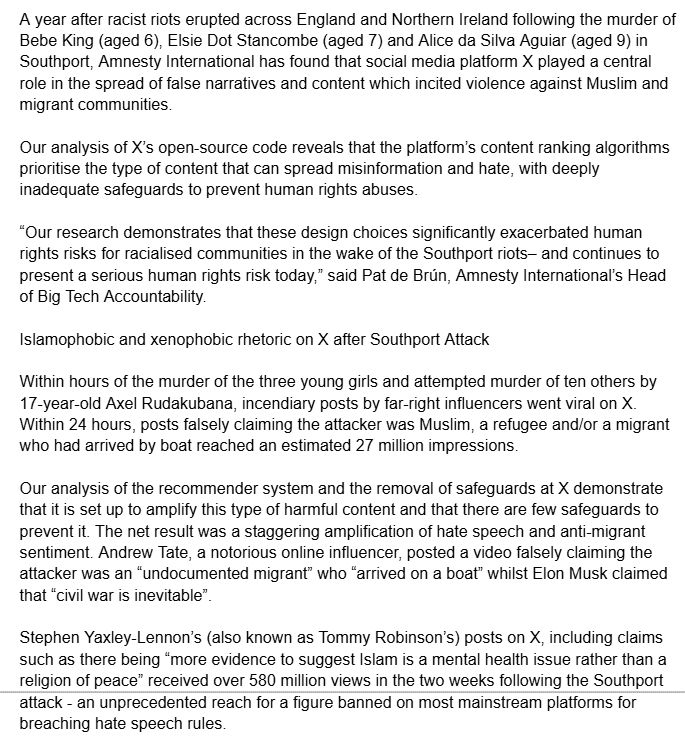 A year after racist riots erupted across England and Northern Ireland following the murder of Bebe King (aged 6), Elsie Dot Stancombe (aged 7) and Alice da Silva Aguiar (aged 9) in Southport, Amnesty International has found that social media platform X played a central role in the spread of false narratives and content which incited violence against Muslim and migrant communities. 

Our analysis of X’s open-source code reveals that the platform’s content ranking algorithms prioritise the type of content that can spread misinformation and hate, with deeply inadequate safeguards to prevent human rights abuses.

“Our research demonstrates that these design choices significantly exacerbated human rights risks for racialised communities in the wake of the Southport riots– and continues to present a serious human rights risk today,” said Pat de Brún, Amnesty International’s Head of Big Tech Accountability.

Islamophobic and xenophobic rhetoric on X after Southport Attack

Within hours of the murder of the three young girls and attempted murder of ten others by 17-year-old Axel Rudakubana, incendiary posts by far-right influencers went viral on X. Within 24 hours, posts falsely claiming the attacker was Muslim, a refugee and/or a migrant who had arrived by boat reached an estimated 27 million impressions.

Our analysis of the recommender system and the removal of safeguards at X demonstrate that it is set up to amplify this type of harmful content and that there are few safeguards to prevent it. The net result was a staggering amplification of hate speech and anti-migrant sentiment. Andrew Tate, a notorious online influencer, posted a video falsely claiming the attacker was an “undocumented migrant” who “arrived on a boat” whilst Elon Musk claimed that “civil war is inevitable”. 

Stephen Yaxley-Lennon’s (also known as Tommy Robinson’s) posts on X, including claims such as there being “more evidence to suggest Islam is a mental health issue rather than a religion of peace”…