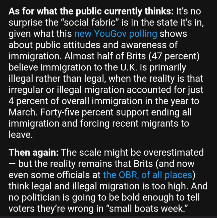 As for what the public currently thinks: It’s no surprise the “social fabric” is in the state it’s in, given what this new YouGov polling shows about public attitudes and awareness of immigration. Almost half of Brits (47 percent) believe immigration to the U.K. is primarily illegal rather than legal, when the reality is that irregular or illegal migration accounted for just 4 percent of overall immigration in the year to March. Forty-five percent support ending all immigration and forcing recent migrants to leave.

Then again: The scale might be overestimated — but the reality remains that Brits (and now even some officials at the OBR, of all places) think legal and illegal migration is too high. And no politician is going to be bold enough to tell voters they’re wrong in “small boats week.”