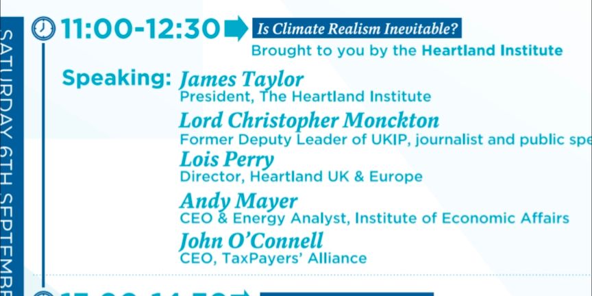 11:00-12:30 → Is Climate Realism Inevitable? Brought to you by the Heartland Institute Speaking: James Taylor (President, The Heartland Institute), Lord Christopher Monckton (Former Deputy Leader of UKIP, journalist and public speaker), Lois Perry (Director, Heartland UK & Europe), Andy Mayer (CEO & Energy Analyst, Institute of Economic Affairs), John O'Connell (CEO, TaxPayers' Alliance)
