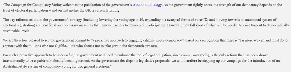 "The Campaign for Compulsory Voting welcomes the publication of the government’s elections strategy. As the government rightly notes, the strength of our democracy depends on the level of electoral participation – and on that metric the UK is currently failing.
The key reforms set out in the government’s strategy (including lowering the voting age to 16, expanding the accepted forms of voter ID, and moving towards an automated system of electoral registration) are beneficial and necessary measures that remove barriers to democratic participation. However, they fall short of what will be needed to raise turnout to democratically sustainable levels.

We are therefore pleased to see the government commit to “a proactive approach to engaging citizens in our democracy”, based on a recognition that there is “far more we can and must do to connect with the millions who are eligible… but who choose not to take part in the democratic process”.

For such a proactive approach to be successful, the government will need to embrace the tool of legal obligation, since compulsory voting is the only reform that has been shown internationally to be capable of radically boosting turnout. As the government develops its legislative proposals, we will therefore be stepping up our campaign for the introduction of an Australian-style system of compulsory voting for UK general elections."


