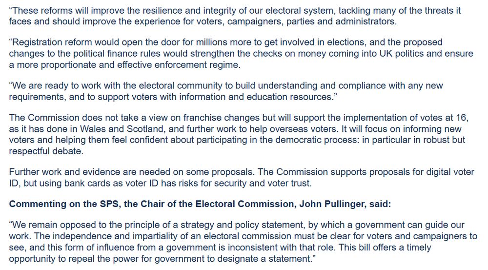 “These reforms will improve the resilience and integrity of our electoral system, tackling many of the threats it faces and should improve the experience for voters, campaigners, parties and administrators.

“Registration reform would open the door for millions more to get involved in elections, and the proposed changes to the political finance rules would strengthen the checks on money coming into UK politics and ensure a more proportionate and effective enforcement regime.

“We are ready to work with the electoral community to build understanding and compliance with any new requirements, and to support voters with information and education resources.”

The Commission does not take a view on franchise changes but will support the implementation of votes at 16, as it has done in Wales and Scotland, and further work to help overseas voters. It will focus on informing new voters and helping them feel confident about participating in the democratic process: in particular in robust but respectful debate.

Further work and evidence are needed on some proposals. The Commission supports proposals for digital voter ID, but using bank cards as voter ID has risks for security and voter trust.

Commenting on the SPS, the Chair of the Electoral Commission, John Pullinger, said:

“We remain opposed to the principle of a strategy and policy statement, by which a government can guide our work. The independence and impartiality of an electoral commission must be clear for voters and campaigners to see, and this form of influence from a government is inconsistent with that role. This bill offers a timely opportunity to repeal the power for government to designate a statement.”