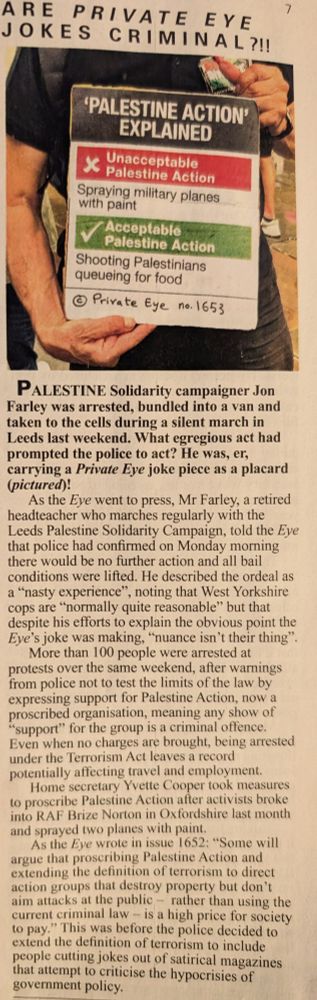 

ARE PRIVATE EYE JOKES CRIMINAL?!

'PALESTINE ACTION' EXPLAINED

❌ Unacceptable Palestine Action
Spraying military planes with paint

✅ Acceptable Palestine Action
Shooting Palestinians queueing for food

© Private Eye no. 1653


---

PALESTINE Solidarity campaigner Jon Farley was arrested, bundled into a van and taken to the cells during a silent march in Leeds last weekend. What egregious act had prompted the police to act? He was, er, carrying a Private Eye joke piece as a placard (pictured)!

As the Eye went to press, Mr Farley, a retired headteacher who marches regularly with the Leeds Palestine Solidarity Campaign, told the Eye that police had confirmed on Monday morning there would be no further action and all bail conditions were lifted. He described the ordeal as a “nasty experience”, noting that West Yorkshire cops are “normally quite reasonable” but that despite his efforts to explain the obvious point the Eye’s joke was making, “nuance isn’t their thing”.

More than 100 people were arrested at various protests over the same weekend, amid warnings from police not to test the limits of the law by expressing support for Palestine Action, now a proscribed organisation, meaning any show of “support” for the group is a criminal offence. Even when no charges are brought, being arrested under the Terrorism Act leaves a record potentially affecting travel and employment.

Home secretary Yvette Cooper took measures to proscribe Palestine Action after activists broke into RAF Brize Norton in Oxfordshire last month and sprayed two planes with paint.

As the Eye wrote in issue 1652: “Some will argue that proscribing Palestine Action and extending the definition of terrorism to direct action groups that destroy property but don’t aim attacks at the public — rather than using the current criminal law — is a high price for society to pay.” This was before the police decided to extend the definition of terrorism to include people cutting jokes out of satirical magazines…