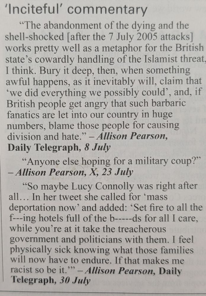 ‘Inciteful’ commentary

> “The abandonment of the dying and the shell-shocked [after the 7 July 2005 attacks] works pretty well as a metaphor for the British state’s cowardly handling of the Islamist threat, I think. Bury it deep, then, when something awful happens, as it inevitably will, claim that ‘we did everything we possibly could’, and, if British people get angry that such barbaric fanatics are let into our country in huge numbers, blame those people for causing division and hate.”
— Allison Pearson, Daily Telegraph, 8 July



> “Anyone else hoping for a military coup?”
— Allison Pearson, X, 23 July



> “So maybe Lucy Connolly was right after all… In her tweet she called for ‘mass deportation now’ and added: ‘Set fire to all the f---ing hotels full of the b-----ds for all I care, while you’re at it take the treacherous government and politicians with them. I feel physically sick knowing what those families will now have to endure. If that makes me racist so be it.’”
— Allison Pearson, Daily Telegraph, 30 July


