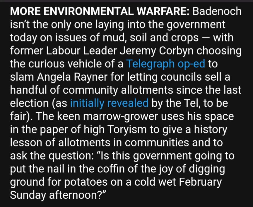 former Labour Leader Jeremy Corbyn choosing the curious vehicle of a Telegraph op-ed to slam Angela Rayner for letting councils sell a handful of community allotments since the last election (as initially revealed by the Tel, to be fair). The keen marrow-grower uses his space in the paper of high Toryism to give a history lesson of allotments in communities and to ask the question: “Is this government going to put the nail in the coffin of the joy of digging ground for potatoes on a cold wet February Sunday afternoon?”