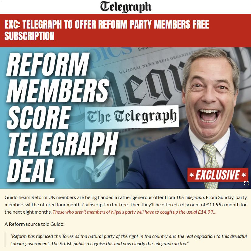 Guido hears Reform UK members are being handed a rather generous offer from The Telegraph. From Sunday, party members will be offered four months’ subscription for free. Then they’ll be offered a discount of £11.99 a month for the next eight months. Those who aren’t members of Nigel’s party will have to cough up the usual £14.99…

A Reform source told Guido:

“Reform has replaced the Tories as the natural party of the right in the country and the real opposition to this dreadful Labour government. The British public recognise this and now clearly the Telegraph do too.”

The Tories have an existing deal for their members offering one year of The Telegraph for £25.  Farage’s tank is on the lawn…