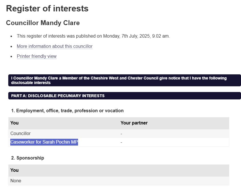 Register of interests
Councillor Mandy Clare
This register of interests was published on Monday, 7th July, 2025, 9.02 am.
More information about this councillor
Printer friendly view
I Councillor Mandy Clare a Member of the Cheshire West and Chester Council give notice that I have the following disclosable interests
PART A: DISCLOSABLE PECUNIARY INTERESTS
1. Employment, office, trade, profession or vocation
You	Your partner
Councillor	-
Caseworker for Sarah Pochin MP	-