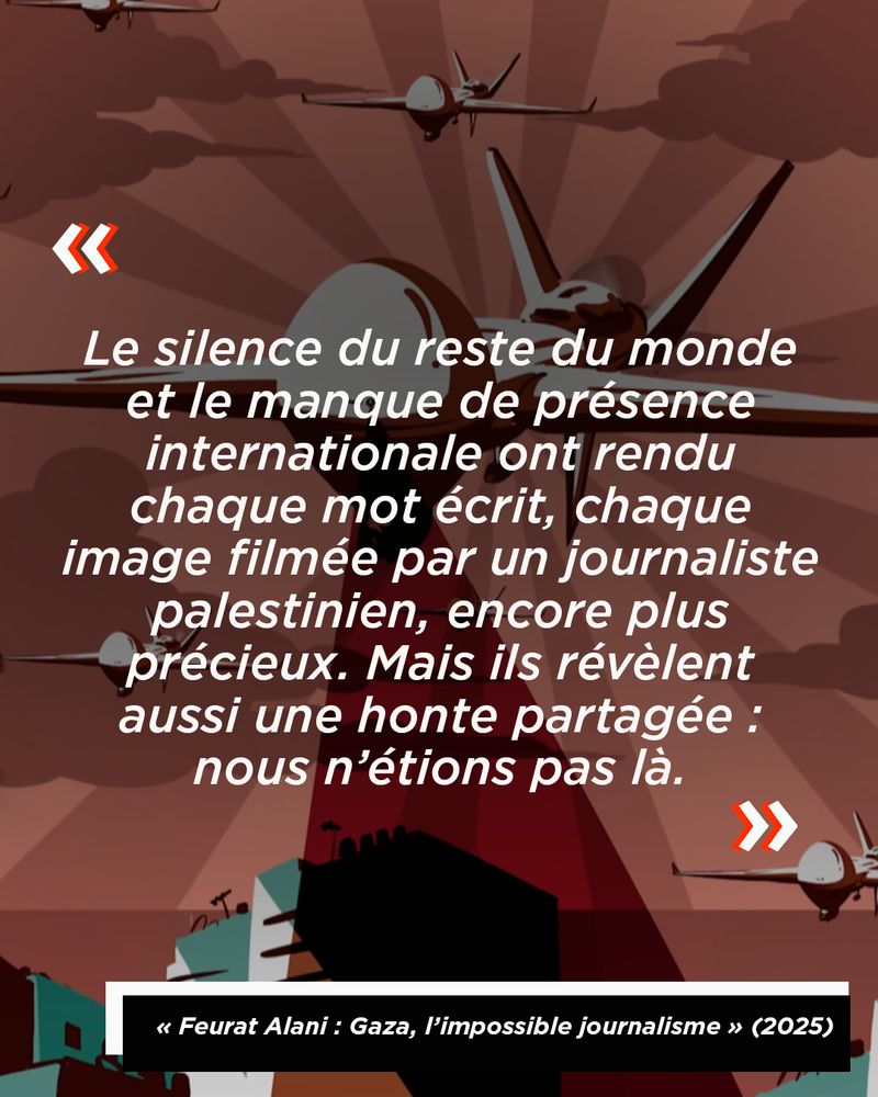 Citation de Feurat Alani : "Le silence du reste du monde et le manque de présence internationale ont rendu chaque mot écrit, chaque image filmée par un journaliste palestinien, encore plus précieux. Mais ils révèlent aussi une honte partagée : nous n’étions pas là."