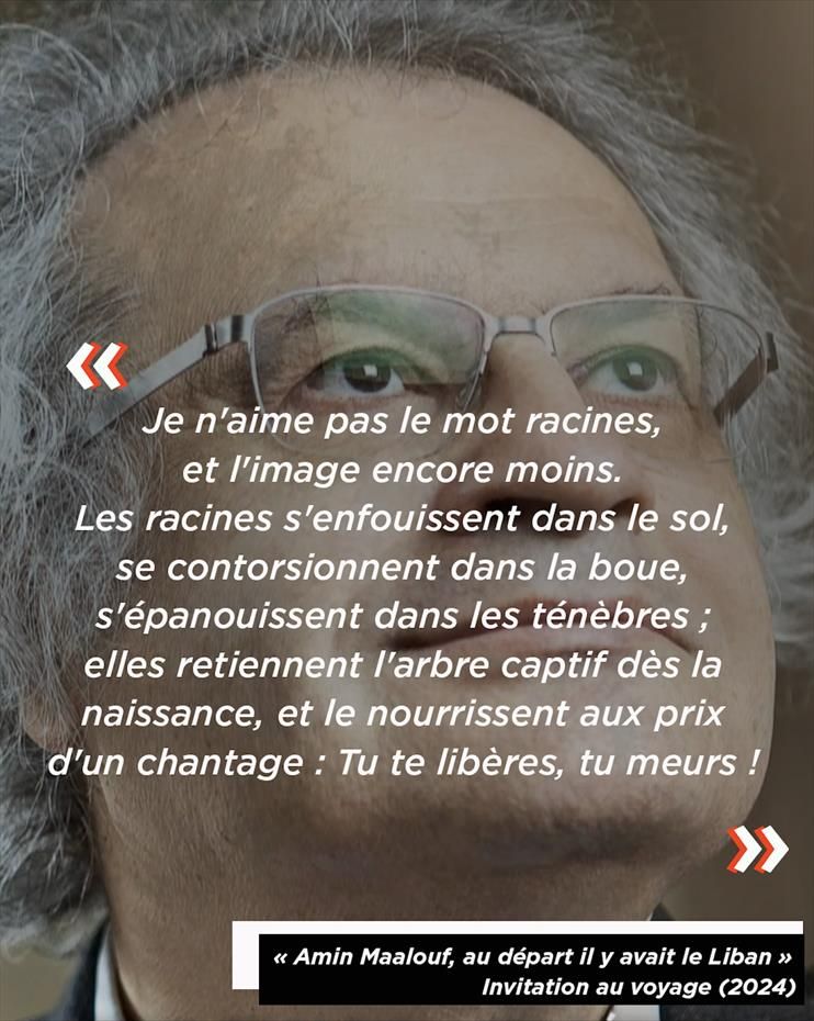 Photo de l'écrivain Amin Maalouf avec, en surimpression, une citation qui dit : "Je n'aime pas le mot racines, et l'image encore moins. Les racines s'enfouissent dans le sol, se contorsionnent dans la boue, s'épanouissent dans les ténèbres ; elles retiennent l'arbre captif dès la naissance, et le nourrissent au prix d'un chantage : Tu te libères, tu meurs !"