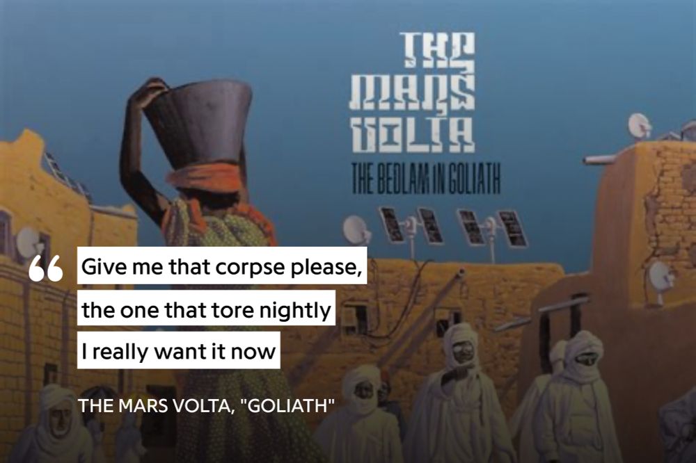 A lyrics card for The Mara Volta song “Goliath,” from the album “The Bedlam in Goliath.”

Give me that corpse please,
the one that tore nightly
I really want it now