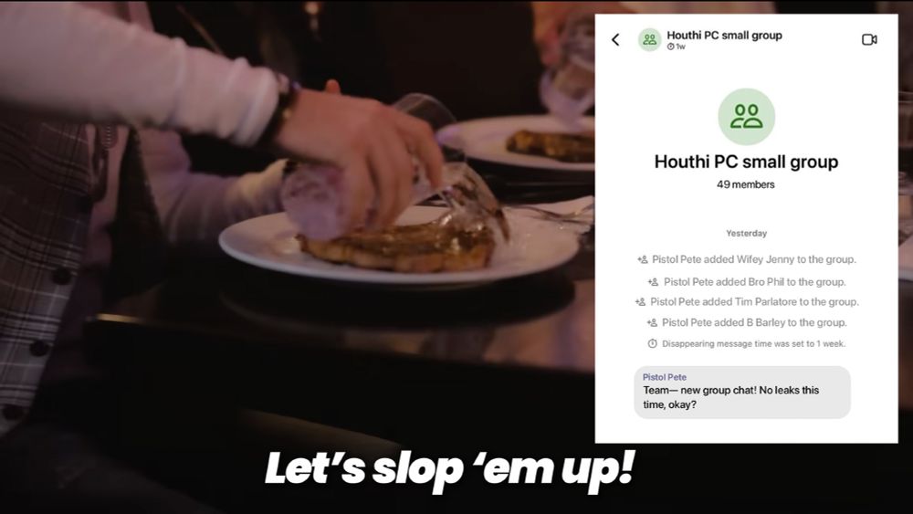 The Dangerous Nights Crew leader dumping water all over a rare cut of meat.
“Let’s slop ’em up!”

There is a screenshot of a Signal group chat.
The chat is called “Houthi PC small group,” it has 49 members

The app’s interface shows a series of automated messages from Yesterday:
- Pistol Pete added Wifey Jenny to the group.
- Pistol Pete added Bro Phil to the group.
- Pistol Pete added Tim Parlatore to the group.
- Pistol Pete added B Barley to the group.
- Disappearing message time was set to 1 week.

Message from Pistol Pete:
“Team— new group chat! No leaks this time, okay?”