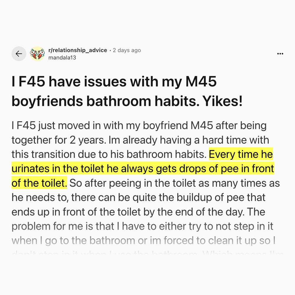 A screenshot of a reddit "r/relationship_advice" post from 2 days ago from user "mandala13"

Title:
I F45 have issues with my M45 boyfriends bathroom habits. Yikes!

I F45 just moved in with my boyfriend M45 after being together for 2 years. Im already having a hard time with this transition due to his bathroom habits. Every time he urinates in the toilet he always gets drops of pee in front of the toilet. So after peeing in the toilet as many times as he needs to, there can be quite the buildup of pee that ends up in front of the toilet by the end of the day. The problem for me is that I have to either try to not step in it when I go to the bathroom or im forced to clean it up so I don't step in it when I use the bathroom. Which means I'm always the one that cleans it up. The home we live in only has one bathroom. I've talked to him about this and have gotten no where with it. I have a young special needs daughter and frankly I don't want to spend my time cleaning up his pee anymore and I feel like I shouldn't have to. I've never experienced living with a male that had such a hard time getting it all in the toilet. This is just one of the things that makes me already feel like I've made a mistake in moving in with him. Anyone else ever had to deal with this type of issue? Any advice would be greatly appreciated!


Full post is here: https://www.reddit.com/r/relationship_advice/comments/1mcoi4q/i_f45_have_issues_with_my_m45_boyfriends_bathroom/
