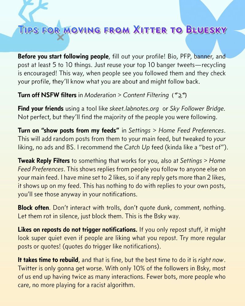 Tips for moving from Xitter to Bluesky
Before you start following people, fill out your profile! Bio, PFP, banner, and post at least 5 to 10 things. Just reuse your top 10 banger tweets—recycling is encouraged! This way, when people see you followed them and they check your profile, they’ll know what you are about and might follow back.
Turn off NSFW filters in Moderation > Content Filtering 
Find your friends using a tool like skeet.labnotes.org  or Sky Follower Bridge. Not perfect, but they’ll find the majority of the people you were following.
Turn on “show posts from my feeds” in Settings > Home Feed Preferences. This will add random posts from them to your main feed, but tweaked to your liking, no ads and BS. I recommend the Catch Up feed (kinda like a “best of”).
Tweak Reply Filters to something that works for you, also at Settings > Home Feed Preferences. This shows replies from people you follow to anyone else on your main feed... (ALT text too long, continues in comments)