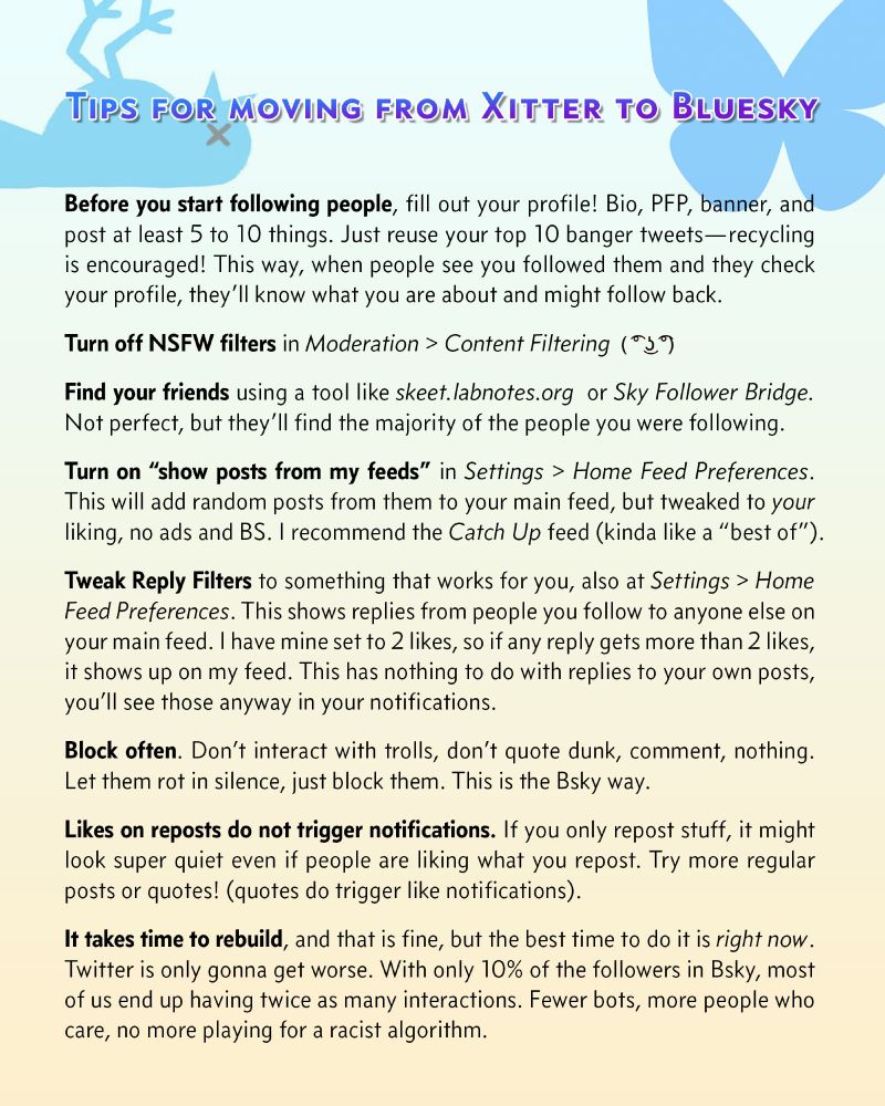 Tips for moving from Xitter to Bluesky
Before you start following people, fill out your profile! Bio, PFP, banner, and post at least 5 to 10 things. Just reuse your top 10 banger tweets—recycling is encouraged! This way, when people see you followed them and they check your profile, they’ll know what you are about and might follow back.
Turn off NSFW filters in Moderation > Content Filtering 
Find your friends using a tool like skeet.labnotes.org  or Sky Follower Bridge. Not perfect, but they’ll find the majority of the people you were following.
Turn on “show posts from my feeds” in Settings > Home Feed Preferences. This will add random posts from them to your main feed, but tweaked to your liking, no ads and BS. I recommend the Catch Up feed (kinda like a “best of”).
Tweak Reply Filters to something that works for you, also at Settings > Home Feed Preferences. This shows replies from people you follow to anyone else on your main feed. (ran out of characters! OCR will work though)