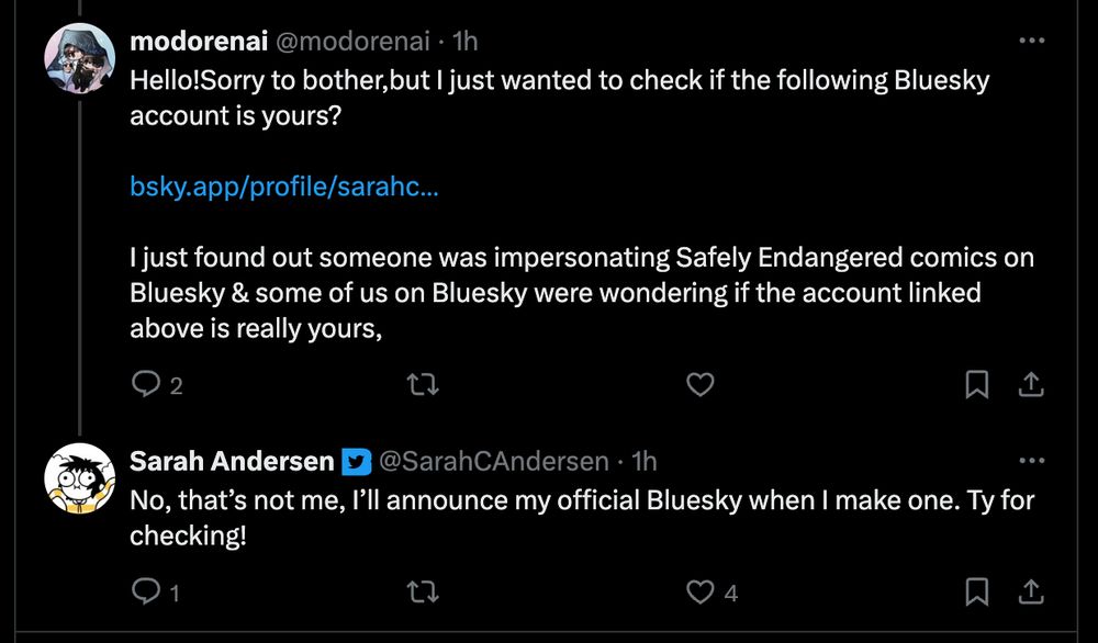 
modorenai
@modorenai
·
1h
Hello!Sorry to bother,but I just wanted to check if the following Bluesky account is yours?

https://bsky.app/profile/sarahcandersen.bsky.social

I just found out someone was impersonating Safely Endangered comics on Bluesky & some of us on Bluesky were wondering if the account linked above is really yours,
Sarah Andersen
@SarahCAndersen
·
1h
No, that’s not me, I’ll announce my official Bluesky when I make one. Ty for checking!