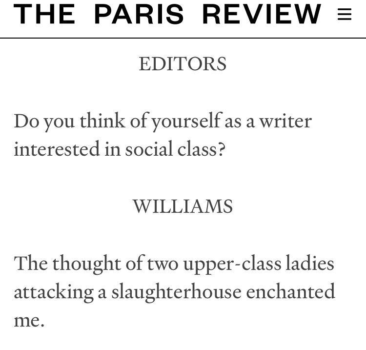 Interview with Joy Williams.

THE PARIS REVIEW =
EDITORS
Do you think of yourself as a writer interested in social class?
WILLIAMS
The thought of two upper-class ladies attacking a slaughterhouse enchanted
me.