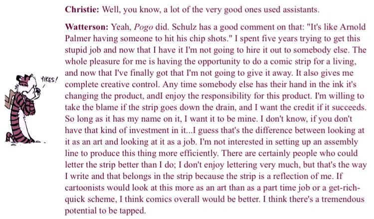 Christie: Well, you know, a lot of the very good ones used assistants.
Watterson: Yeah, Pogo did. Schulz has a good comment on that: "It's like Arnold Palmer having someone to hit his chip shots." I spent five years trying to get this stupid job and now that I have it I'm not going to hire it out to somebody else. The whole pleasure for me is having the opportunity to do a comic strip for a living, and now that I've finally got that I'm not going to give it away. It also gives me complete creative control. Any time somebody else has their hand in the ink it's changing the product, andi enjoy the responsibility for this product. I'm willing to take the blame if the strip goes down the drain, and I want the credit if it succeeds.
So long as it has my name on it, I want it to be mine. I don't know, if you don't have that kind of investment in it...I guess that's the difference between looking at it as an art and looking at it as a job. I'm not interested in setting up an assembly line to produce this thing more efficiently. There are certainly people who could letter the strip better than I do; I don't enjoy lettering very much, but that's the way I write and that belongs in the strip because the strip is a reflection of me. If cartoonists would look at this more as an art than as a part time job or a get-rich-quick scheme, I think comics overall would be better. I think there's a tremendous potential to be tapped.