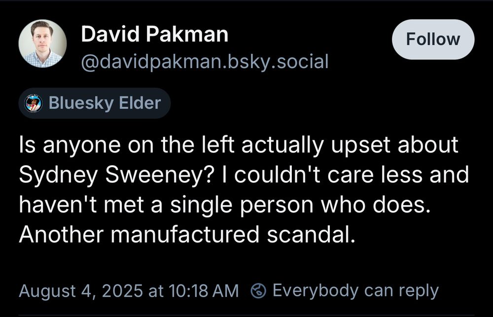 David Pakman
@davidpakman.bsky.social
Follow
Bluesky Elder
Is anyone on the left actually upset about Sydney Sweeney? I couldn't care less and haven't met a single person who does.
Another manufactured scandal.
August 4, 2025 at 10:18 AM @ Everybody can reply