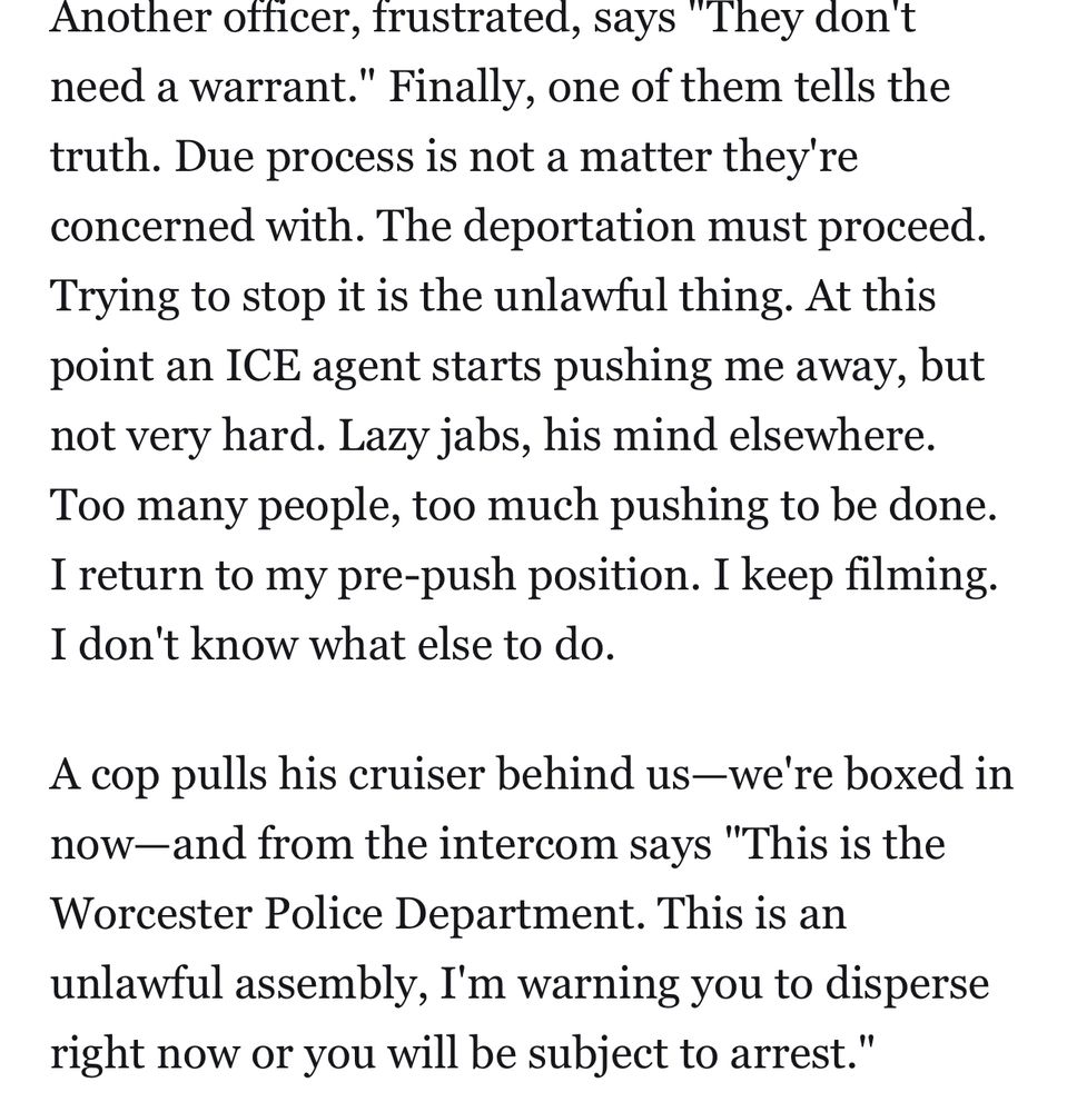 Another officer, frustrated, says "They don't need a warrant." Finally, one of them tells the truth. Due process is not a matter they're concerned with. The deportation must proceed.
Trying to stop it is the unlawful thing. At this point an ICE agent starts pushing me away, but not very hard. Lazy jabs, his mind elsewhere.
Too many people, too much pushing to be done.
I return to my pre-push position. I keep filming.
I don't know what else to do.
A cop pulls his cruiser behind us—we're boxed in now-and from the intercom says "This is the Worcester Police Department. This is an unlawful assembly, I'm warning you to disperse right now or you will be subject to arrest."