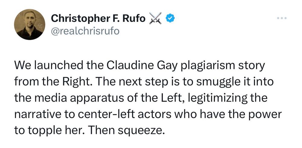 Tweet from Chris Rufo: 
We launched the Claudine gay plagiarism story from the right. the next step is to smuggle it into the media apparatus of the left, legitimize the narrative to center left actors who have the power to topple her. then squeeze.