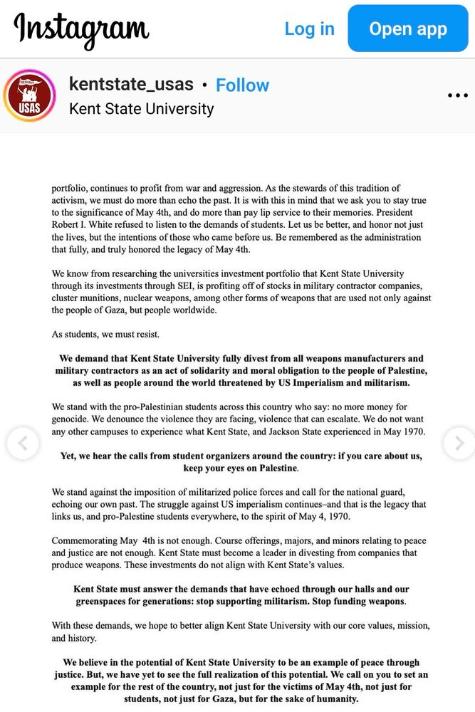 Instagram
Log in
Open app
USAS
kentstate_usas • Follow
Kent State University
portfolio, continues to profit from war and aggression. As the stewards of this tradition of activism, we must do more than echo the past. It is with this in mind that we ask you to stay true to the significance of May 4th, and do more than pay lip service to their memories. President Robert I. White refused to listen to the demands of students. Let us be better, and honor not just the lives, but the intentions of those who came before us. Be remembered as the administration that fully, and truly honored the legacy of May 4th.
We know from researching the universities investment portfolio that Kent State University through its investments through SEI, is profiting off of stocks in military contractor companies, cluster munitions, nuclear weapons, among other forms of weapons that are used not only against the people of Gaza, but people worldwide.
As students, we must resist.
We demand that Kent State Universit