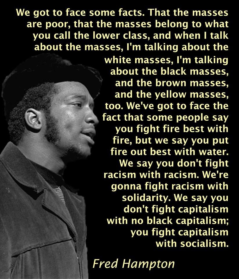 A picture of Fred Hampton on the left with the following quote of his on the right:

“We got to face some facts. That the masses are poor, that the masses belong to what you call the lower class, and when I talk about the masses, I'm talking about the
white masses, I'm talking about the black masses, and the brown masses, and the yellow masses, too. We've got to face the fact that some people say you fight fire best with fire, but we say you put fire out best with water. We say you don't fight racism with racism. We're gonna fight racism with solidarity. We say you don't fight capitalism with no black capitalism; you fight capitalism with socialism.”