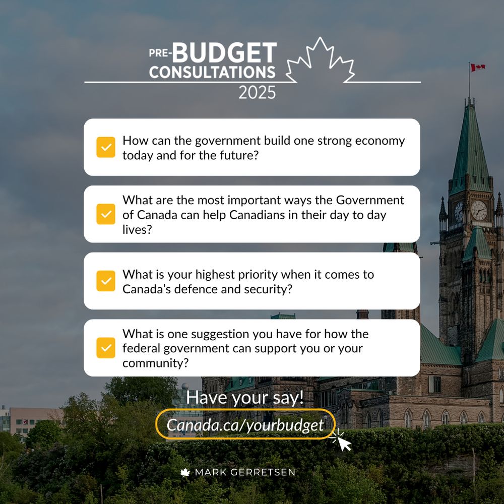 A graphic for Canada's Pre-Budget Consultations 2025. The background features a cloudy sky above the Canadian Parliament building. The graphic includes four questions, each with a checkmark icon:
How can the government build one strong economy today and for the future?
What are the most important ways the Government of Canada can help Canadians in their day-to-day lives?
What is your highest priority when it comes to Canada's defence and security?
What is one suggestion you have for how the federal government can support you or your community?
At the bottom, there's a call to action: "Have your say! Canada.ca/yourbudget" with an arrow pointing to the URL. Below that, the name "Mark Gerretsen" is displayed.