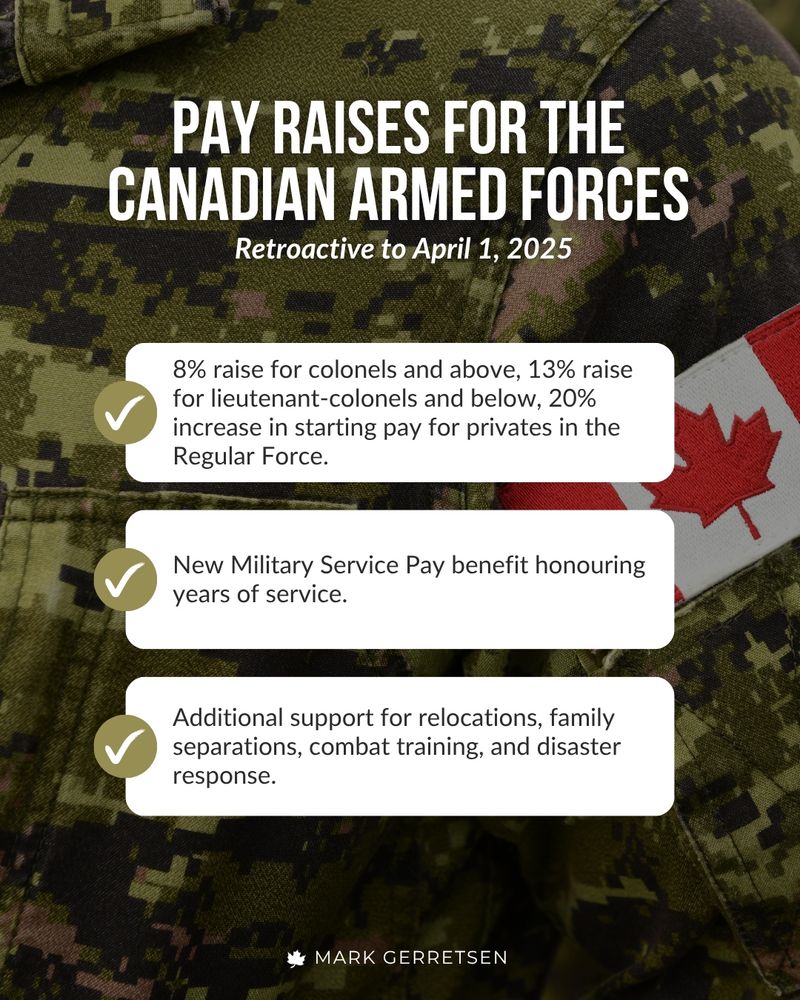 The image features a military uniform with a Canadian flag patch on the sleeve in the background. Overlaid text announces pay raises and new benefits for the Canadian Armed Forces:
"PAY RAISES FOR THE CANADIAN ARMED FORCES
Retroactive to April 1, 2025
8% raise for colonels and above
13% raise for lieutenant-colonels and below
20% increase in starting pay for privates in the Regular Force
New Military Service Pay benefit honouring years of service.
Additional support for relocations, family separations, combat training, and disaster response.
MARK GERRETSEN