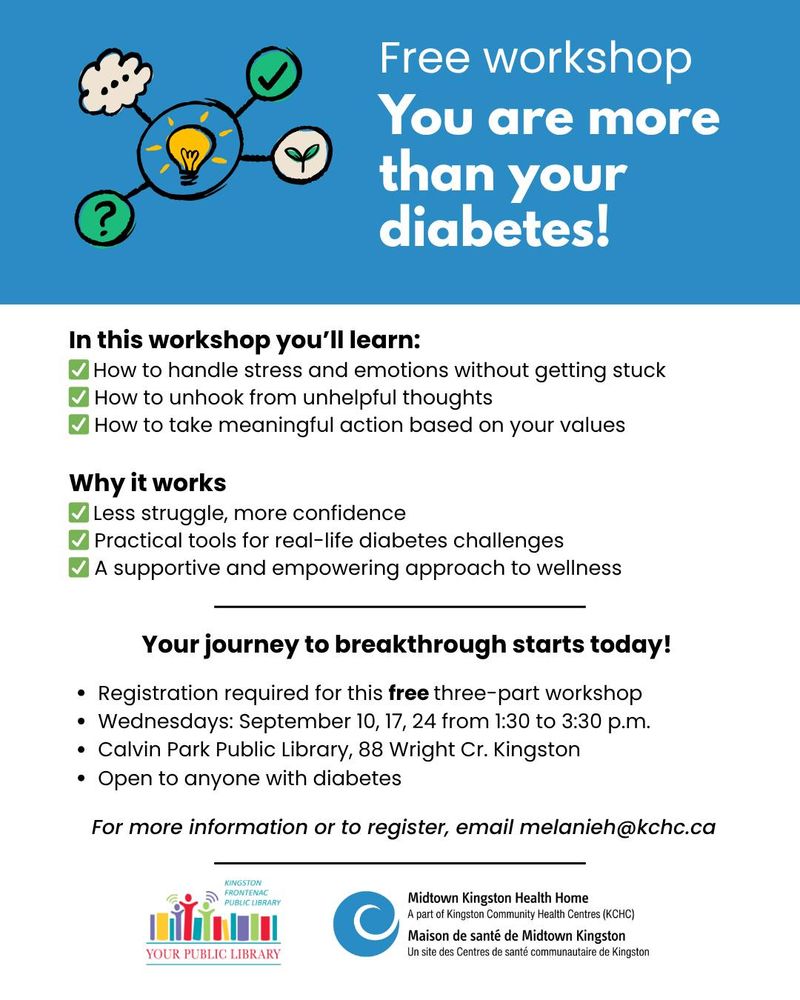 Free workshop. You are more than your diabetes! 
In this workshop you'll learn: How to handle stress and emotions without getting stuck, How to unhook from unhelpful thoughts, How to take meaningful action based on your values. 

Why it works: Less struggle, more confidence, Practical tools for real-life diabetes challenges, A supportive and empowering approach to wellness. 

Your journey to breakthrough starts today! 
Registration required for this free three-part workshop. 
Wednesdays: September 10, 17, 24 from 1:30 to 3:30 p.m. 
Calvin Park Public Library, 88 Wright Cr. Kingston. 
Open to anyone with diabetes. 

For more information or to register, email melanieh@kchc.ca