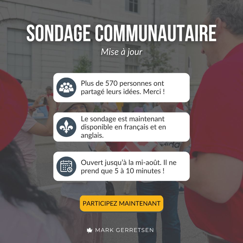 SONDAGE COMMUNAUTAIRE Mise à jour. Plus de 570 personnes ont partagé leurs idées. Merci ! Le sondage est maintenant disponible en français et en anglais. Ouvert jusqu'à la mi-août. Il ne prend que 5 à 10 minutes ! PARTICIPEZ MAINTENANT. MARK GERRETSEN.