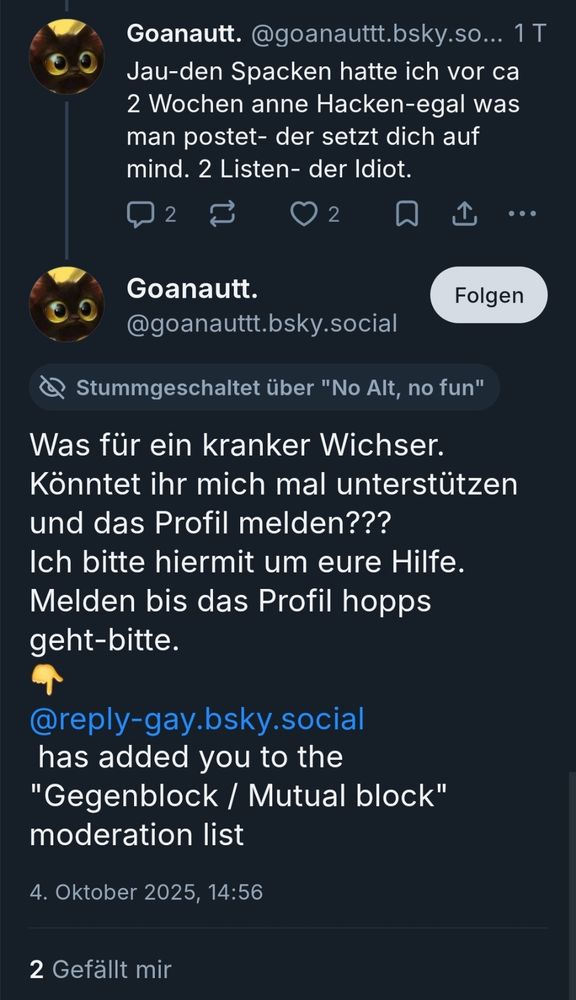 Screenshot 2er Posts von

Goanautt. @goanauttt.bsky.social

"Jau-den Spacken hatte ich vor ca 2 Wochen anne Hacken-egal was man postet- der setzt dich auf mind. 2 Listen- der Idiot."

@goanauttt.bsky.social

"Was für ein kranker Wichser.

Könntet ihr mich mal unterstützen und das Profil melden???

Ich bitte hiermit um eure Hilfe.

Melden bis das Profil hopps geht-bitte.

@reply-gay.bsky.social

has added you to the "Gegenblock / Mutual block" moderation list"