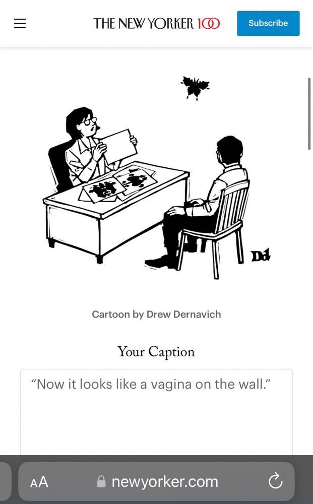 NEW YORKER CAPTION CONTEST

IMAGE: person behind a desk showing Rorschach pictures to a person in a chair on the other side of the desk—the paper currently being shown is blank, and a seeming butterfly ink image has flown off the page and is flying around—the person taking the test is looking at the loosed ink blot and speaking

MY CAPTION: “Now it looks like a vagina on the wall.”