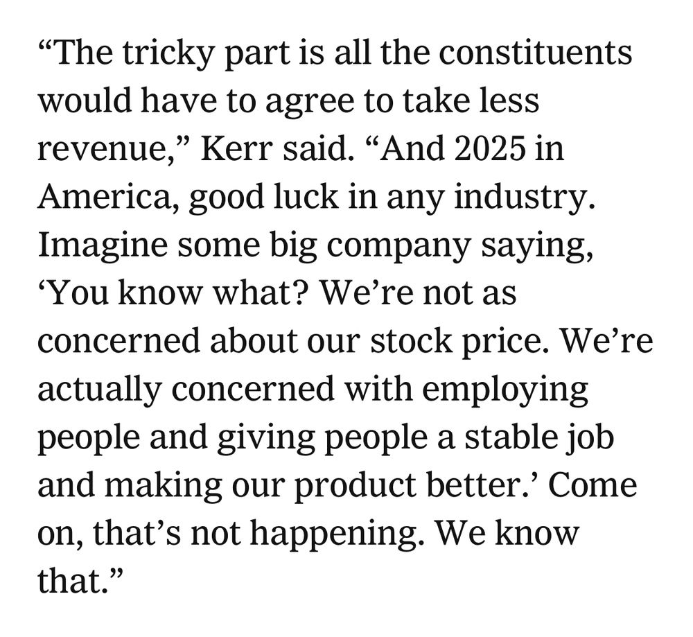 “The tricky part is all the constituents would have to agree to take less revenue,” Kerr said. “And 2025 in America, good luck in any industry. Imagine some big company saying, ‘You know what? We’re not as concerned about our stock price. We’re actually concerned with employing people and giving people a stable job and making our product better.’ Come on, that’s not happening. We know that.”
