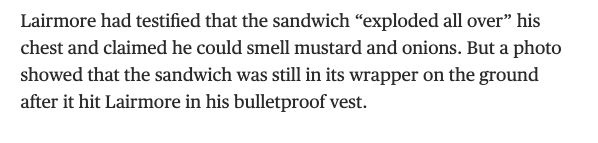 Lairmore had testified that the sandwich “exploded all over” his chest and claimed he could smell mustard and onions. But a photo showed that the sandwich was still in its wrapper on the ground after it hit Lairmore in his bulletproof vest.