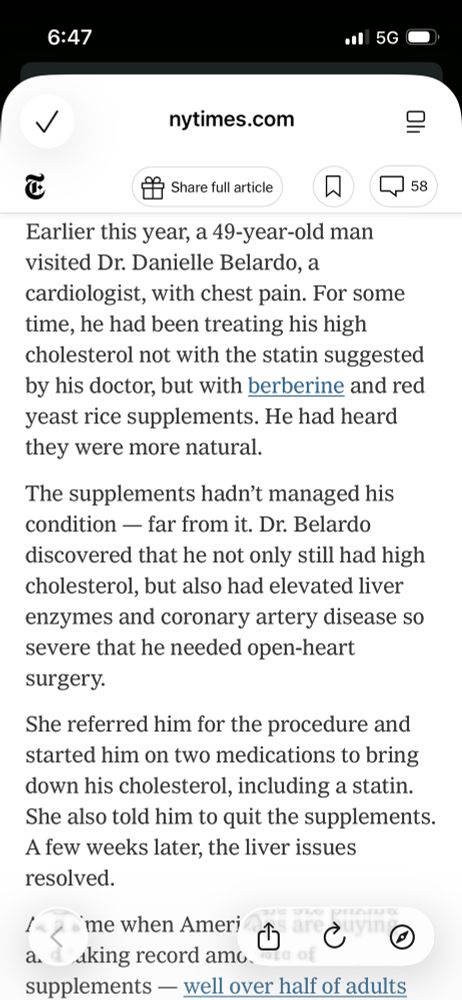 Earlier this year, a 49-year-old man visited Dr. Danielle Belardo, a cardiologist, with chest pain. For some time, he had been treating his high cholesterol not with the statin suggested by his doctor, but with berberine and red yeast rice supplements. He had heard they were more natural.

The supplements hadn’t managed his condition — far from it. Dr. Belardo discovered that he not only still had high cholesterol, but also had elevated liver enzymes and coronary artery disease so severe that he needed open-heart surgery.

She referred him for the procedure and started him on two medications to bring down his cholesterol, including a statin. She also told him to quit the supplements. A few weeks later, the liver issues resolved.