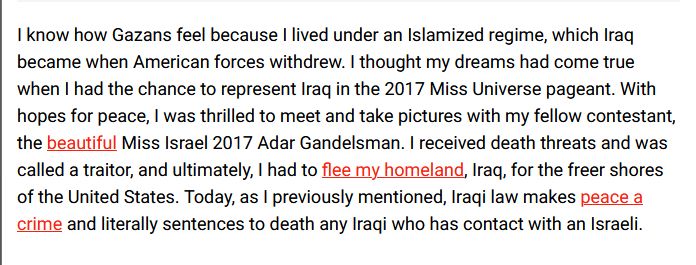 I know how Gazans feel because I lived under an Islamized regime, which Iraq became when American forces withdrew. I thought my dreams had come true when I had the chance to represent Iraq in the 2017 Miss Universe pageant. With hopes for peace, I was thrilled to meet and take pictures with my fellow contestant, the beautiful Miss Israel 2017 Adar Gandelsman. I received death threats and was called a traitor, and ultimately, I had to flee my homeland, Iraq, for the freer shores of the United States. Today, as I previously mentioned, Iraqi law makes peace a crime and literally sentences to death any Iraqi who has contact with an Israeli.