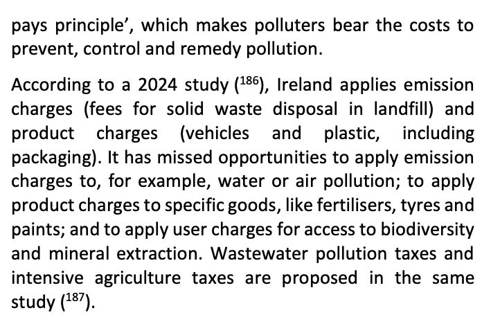 Text from page 47 in
European Commission 2025 Environmental Implementation Review (Ireland)

"[The Green Deal promotes the ‘polluter-] pays principle’, which makes polluters bear the costs to prevent, control and remedy pollution.
According to a 2024 study (186), Ireland applies emission charges (fees for solid waste disposal in landfill) and product charges (vehicles and plastic, including packaging). It has missed opportunities to apply emission charges to, for example, water or air pollution; to apply product charges to specific goods, like fertilisers, tyres and paints; and to apply user charges for access to biodiversity and mineral extraction. Wastewater pollution taxes and intensive agriculture taxes are proposed in the same study (187)."