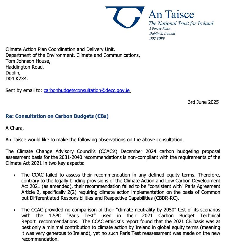 Page 1 of An Taisce's submission to the Carbon Budgets Consultation:
"An Taisce would like to make the following observations on the above consultation.
3rd June 2025
The Climate Change Advisory Council’s (CCAC’s) December 2024 carbon budgeting proposal assessment basis for the 2031-2040 recommendations is non-compliant with the requirements of the Climate Act 2021 in two key aspects:
• The CCAC failed to assess their recommendation in any defined equity terms. Therefore, contrary to the legally binding provisions of the Climate Action and Low Carbon Development Act 2021 (as amended), their recommendation failed to be "consistent with" Paris Agreement Article 2, specifically 2(2) requiring climate action implementation on the basis of Common but Differentiated Responsibilities and Respective Capabilities (CBDR-RC).
• The CCAC provided no comparison of their "climate neutrality by 2050" test of its scenarios with the 1.5ºC "Paris Test" used in their 2021 Carbon Budget Technical Report recommendations. The CCAC ethicist's report found that the 2021 CB basis was at best only a minimal contribution to climate action by Ireland in global equity terms (meaning it was very generous to Ireland), yet no such Paris Test reassessment was made on the new recommendation.

Climate Justice
The CCAC ethicist's report highlighted that the previous 2021 Carbon Budget basis was conservative, at best:"