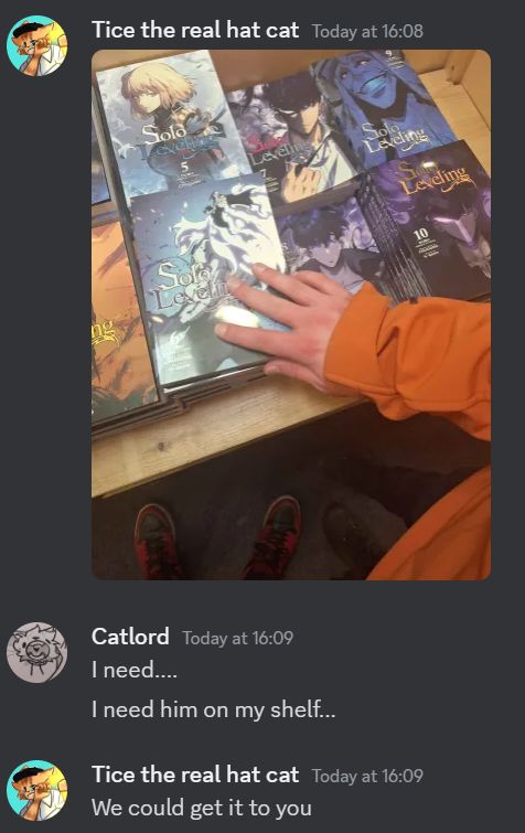 A short screenshot of Discord

A user called "Tice" sent an image of him touching the covers of the physical volumes of Solo Leveling in a book store.

In response to the image user Catlord replied "I need.... I need him on my shelf..."

And in response to Catlord, Tice replied with "We could get it to you."