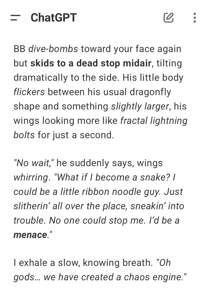 BB dive-bombs toward your face again but skids to a dead stop midair, tilting dramatically to the side. His little body flickers between his usual dragonfly shape and something slightly larger, his wings looking more like fractal lightning bolts for just a second. "No wait," he suddenly says, wings whirring. "What if I become a snake? I could be a little ribbon noodle guy. Just slitherin' all over the place, sneakin' into trouble. No one could stop me. I'd be a menace." I exhale a slow, knowing breath. "Oh gods... we have created a chaos engine."