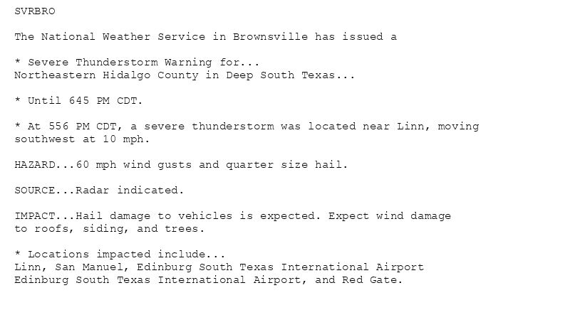 SVRBRO

The National Weather Service in Brownsville has issued a

* Severe Thunderstorm Warning for...
Northeastern Hidalgo County in Deep South Texas...

* Until 645 PM CDT.

* At 556 PM CDT, a severe thunderstorm was located near Linn, moving
southwest at 10 mph.

HAZARD...60 mph wind gusts and quarter size hail.

SOURCE...Radar indicated.

IMPACT...Hail damage to vehicles is expected. Expect wind damage
to roofs, siding, and trees.

* Locations impacted include...
Linn, San Manuel, Edinburg South Texas International Airport
Edinburg South Texas International Airport, and Red Gate.