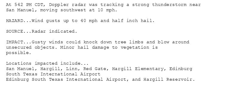 At 542 PM CDT, Doppler radar was tracking a strong thunderstorm near
San Manuel, moving southwest at 10 mph.

HAZARD...Wind gusts up to 40 mph and half inch hail.

SOURCE...Radar indicated.

IMPACT...Gusty winds could knock down tree limbs and blow around
unsecured objects. Minor hail damage to vegetation is
possible.

Locations impacted include...
San Manuel, Hargill, Linn, Red Gate, Hargill Elementary, Edinburg
South Texas International Airport
Edinburg South Texas International Airport, and Hargill Reservoir.